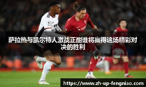 萨拉热与凯尔特人激战正酣谁将赢得这场精彩对决的胜利